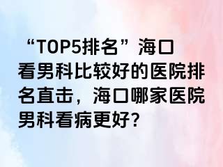 “TOP5排名”海口看男科比较好的医院排名直击，海口哪家医院男科看病更好？