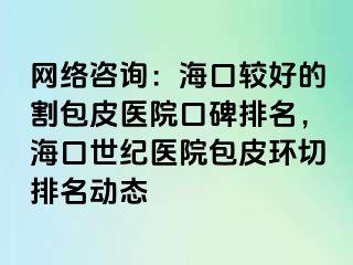 网络咨询：海口较好的割包皮医院口碑排名，海口幸福医院包皮环切排名动态