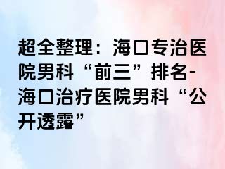 超全整理：海口专治医院男科“前三”排名-海口治疗医院男科“公开透露”