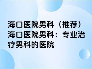 海口医院男科（推荐）海口医院男科：专业治疗男科的医院