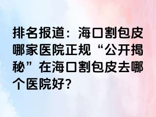 排名报道：海口割包皮哪家医院正规“公开揭秘”在海口割包皮去哪个医院好？