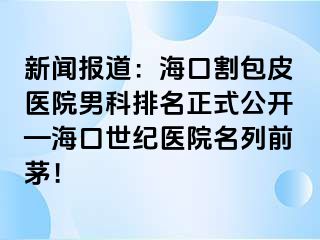 新闻报道：海口割包皮医院男科排名正式公开—海口幸福医院名列前茅！