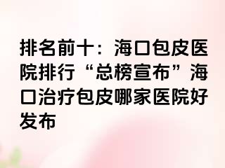 排名前十：海口包皮医院排行“总榜宣布”海口治疗包皮哪家医院好发布