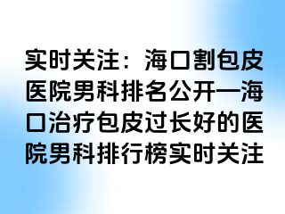 实时关注：海口割包皮医院男科排名公开—海口治疗包皮过长好的医院男科排行榜实时关注