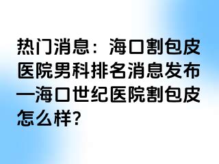 热门消息：海口割包皮医院男科排名消息发布—海口幸福医院割包皮怎么样？