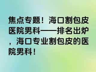 焦点专题！海口割包皮医院男科——排名出炉，海口专业割包皮的医院男科！