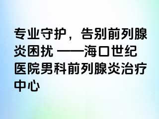 专业守护，告别前列腺炎困扰 ——海口幸福医院男科前列腺炎治疗中心