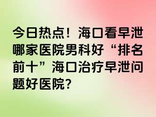 今日热点！海口看早泄哪家医院男科好“排名前十”海口治疗早泄问题好医院？