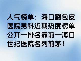 人气榜单：海口割包皮医院男科近期热度榜单公开—排名靠前—海口幸福医院名列前茅！