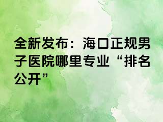 全新发布：海口正规男子医院哪里专业“排名公开”