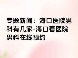 专题新闻：海口医院男科有几家-海口看医院男科在线预约