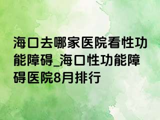 海口去哪家医院看性功能障碍_海口性功能障碍医院8月排行