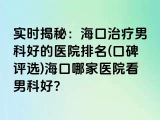 实时揭秘：海口治疗男科好的医院排名(口碑评选)海口哪家医院看男科好?