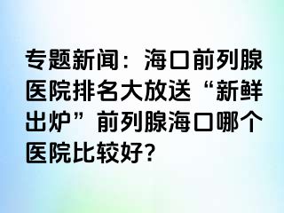 专题新闻：海口前列腺医院排名大放送“新鲜出炉”前列腺海口哪个医院比较好?