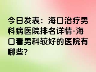 今日发表：海口治疗男科病医院排名详情-海口看男科较好的医院有哪些?