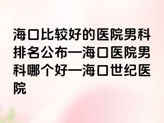 海口比较好的医院男科排名公布—海口医院男科哪个好—海口幸福医院