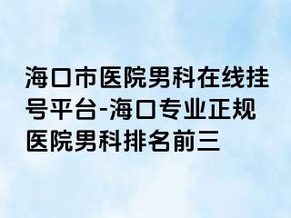 海口市医院男科在线挂号平台-海口专业正规医院男科排名前三