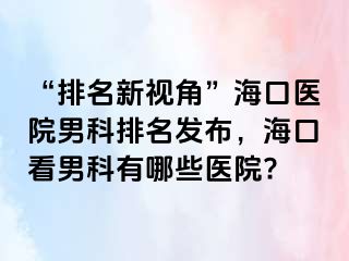 “排名新视角”海口医院男科排名发布，海口看男科有哪些医院?