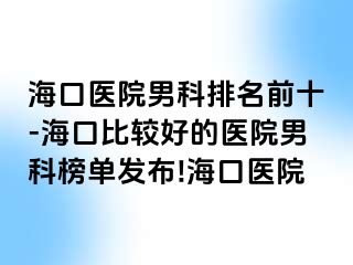 海口医院男科排名前十-海口比较好的医院男科榜单发布!海口医院