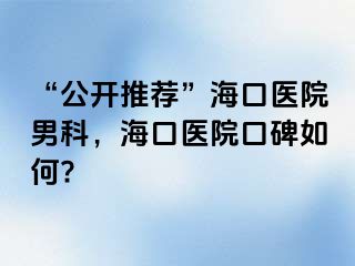 “公开推荐”海口医院男科，海口医院口碑如何?