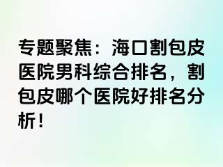 专题聚焦：海口割包皮医院男科综合排名，割包皮哪个医院好排名分析！