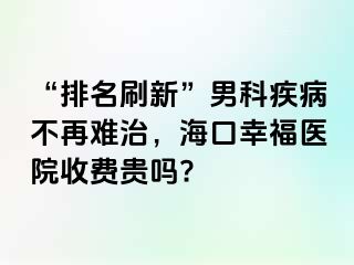 “排名刷新”男科疾病不再难治，海口幸福医院收费贵吗?