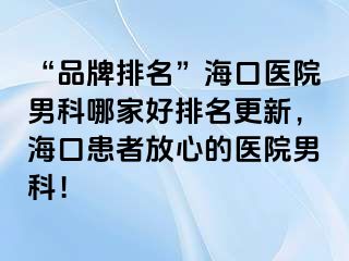 “品牌排名”海口医院男科哪家好排名更新，海口患者放心的医院男科！