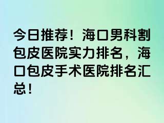 今日推荐！海口男科割包皮医院实力排名，海口包皮手术医院排名汇总！