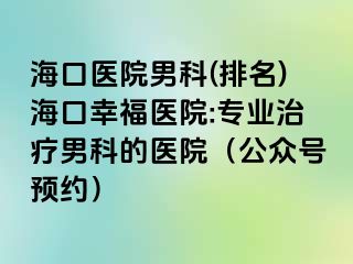 海口医院男科(排名)海口幸福医院:专业治疗男科的医院（公众号预约）