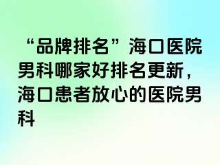 “品牌排名”海口医院男科哪家好排名更新，海口患者放心的医院男科