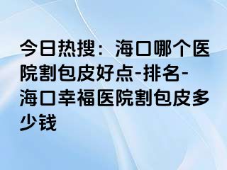 今日热搜：海口哪个医院割包皮好点-排名-海口幸福医院割包皮多少钱