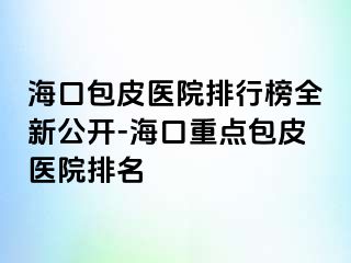 海口包皮医院排行榜全新公开-海口重点包皮医院排名