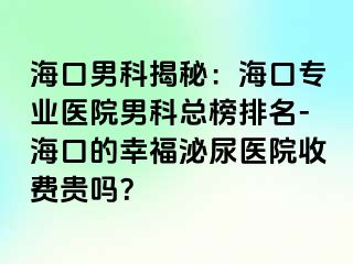 海口男科揭秘：海口专业医院男科总榜排名-海口的幸福泌尿医院收费贵吗？