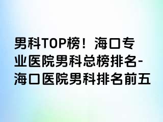 男科TOP榜！海口专业医院男科总榜排名-海口医院男科排名前五