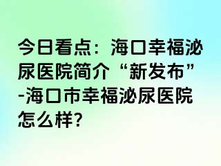 今日看点：海口幸福泌尿医院简介“新发布”-海口市幸福泌尿医院怎么样？