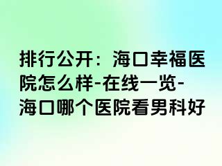 排行公开：海口幸福医院怎么样-在线一览-海口哪个医院看男科好