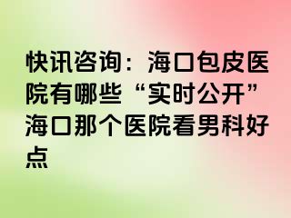 快讯咨询：海口包皮医院有哪些“实时公开”海口那个医院看男科好点