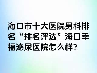 海口市十大医院男科排名“排名评选”海口幸福泌尿医院怎么样?