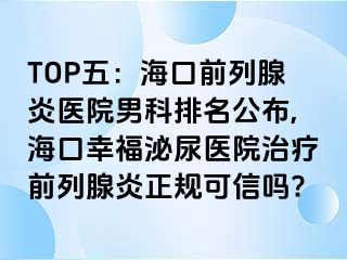 TOP五：海口前列腺炎医院男科排名公布,海口幸福泌尿医院治疗前列腺炎正规可信吗?