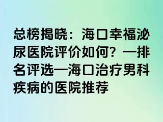 总榜揭晓：海口幸福泌尿医院评价如何？—排名评选—海口治疗男科疾病的医院推荐