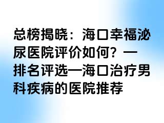 总榜揭晓：海口幸福泌尿医院评价如何？— 排名评选—海口治疗男科疾病的医院推荐