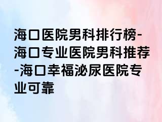 海口医院男科排行榜-海口专业医院男科推荐-海口幸福泌尿医院专业可靠