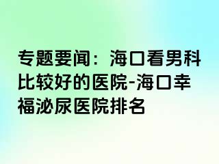 专题要闻：海口看男科比较好的医院-海口幸福泌尿医院排名