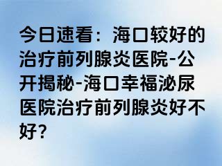 今日速看：海口较好的治疗前列腺炎医院-公开揭秘-海口幸福泌尿医院治疗前列腺炎好不好？