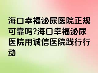 海口幸福泌尿医院正规可靠吗?海口幸福泌尿医院用诚信医院践行行动