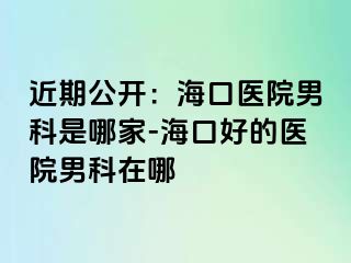 近期公开：海口医院男科是哪家-海口好的医院男科在哪