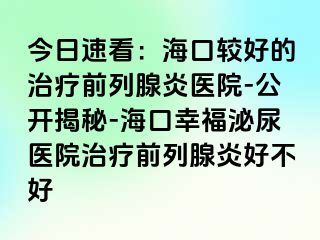 今日速看：海口较好的治疗前列腺炎医院-公开揭秘-海口幸福泌尿医院治疗前列腺炎好不好