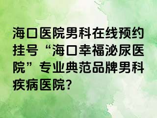 海口医院男科在线预约挂号“海口幸福泌尿医院”专业典范品牌男科疾病医院？