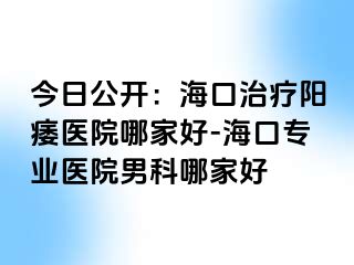 今日公开：海口治疗阳痿医院哪家好-海口专业医院男科哪家好