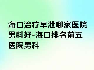 海口治疗早泄哪家医院男科好-海口排名前五医院男科